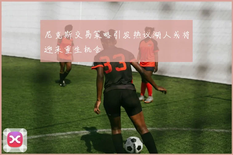 尼克斯交易策略引发热议湖人或将迎来重生机会