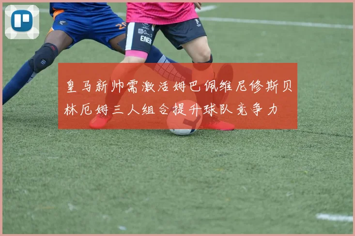 皇马新帅需激活姆巴佩维尼修斯贝林厄姆三人组合提升球队竞争力
