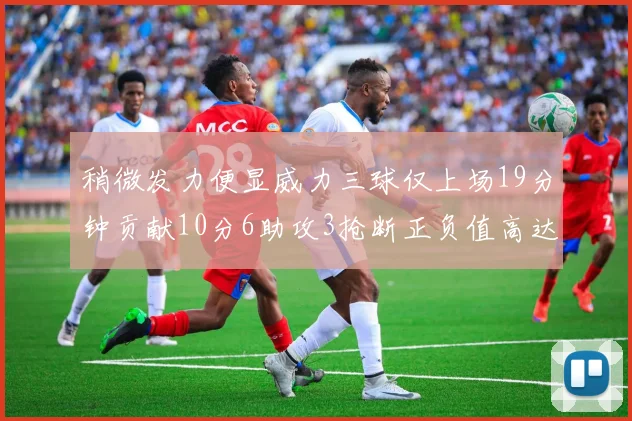 稍微发力便显威力三球仅上场19分钟贡献10分6助攻3抢断正负值高达22