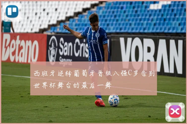 西班牙逆转葡萄牙晋级八强C罗告别世界杯舞台的最后一舞