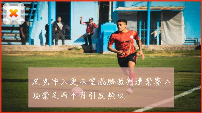皮克冲入更衣室威胁裁判遭禁赛六场禁足两个月引发热议