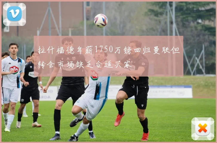 拉什福德年薪1750万镑回归曼联但转会市场缺乏合适买家