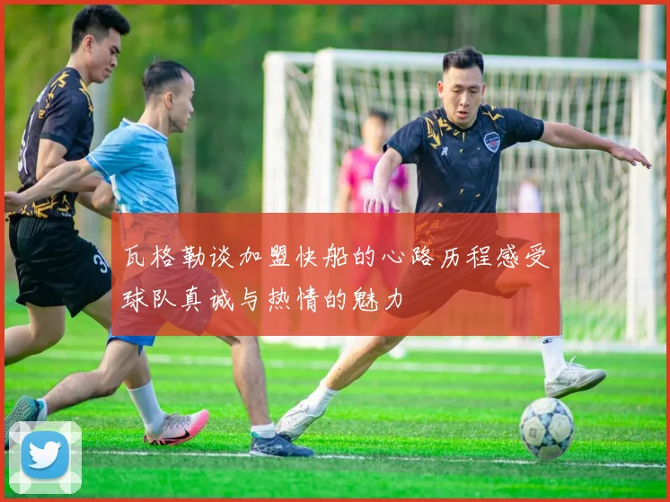 瓦格勒谈加盟快船的心路历程感受球队真诚与热情的魅力