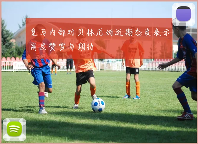 皇马内部对贝林厄姆近期态度表示高度赞赏与期待