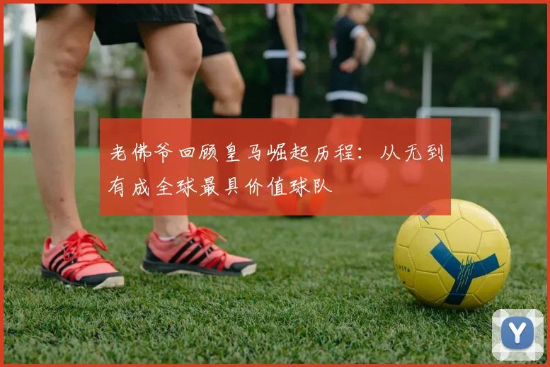 老佛爷回顾皇马崛起历程：从无到有成全球最具价值球队