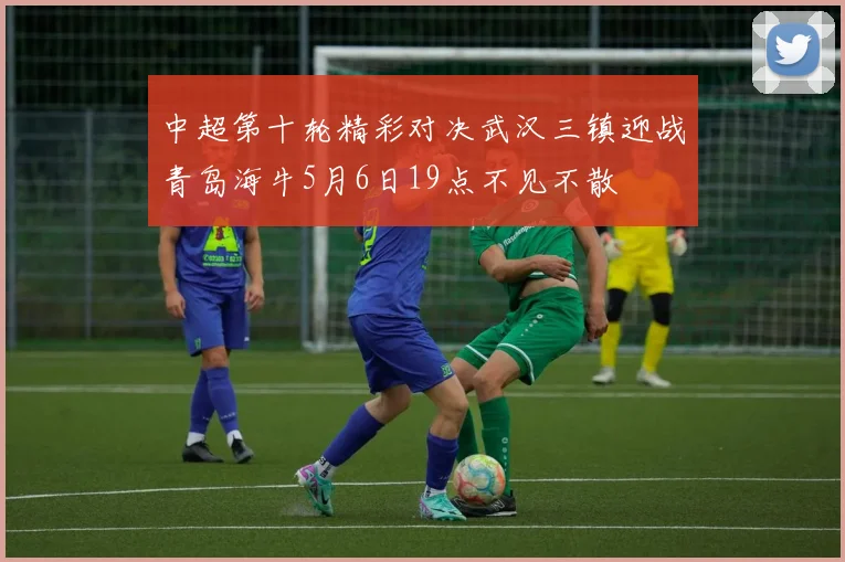 中超第十轮精彩对决武汉三镇迎战青岛海牛5月6日19点不见不散
