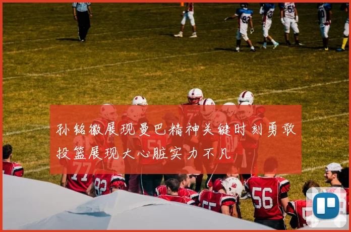 孙铭徽展现曼巴精神关键时刻勇敢投篮展现大心脏实力不凡