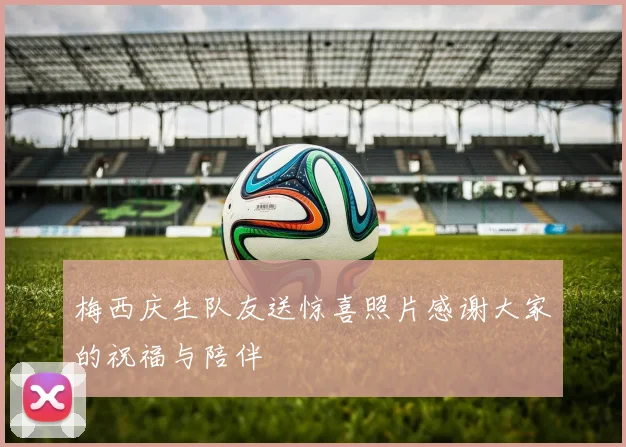 梅西庆生队友送惊喜照片感谢大家的祝福与陪伴