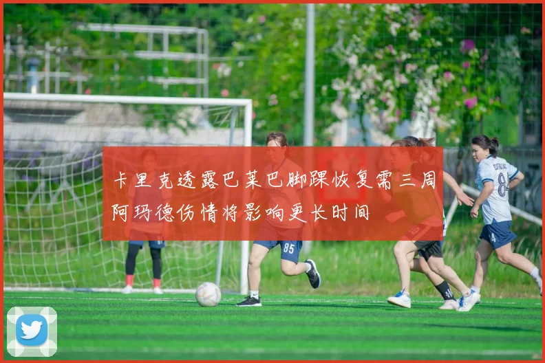 卡里克透露巴莱巴脚踝恢复需三周阿玛德伤情将影响更长时间