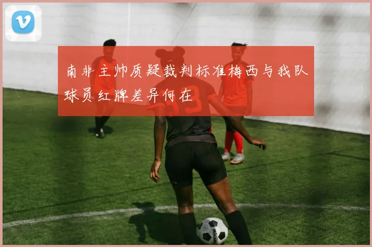 南非主帅质疑裁判标准梅西与我队球员红牌差异何在