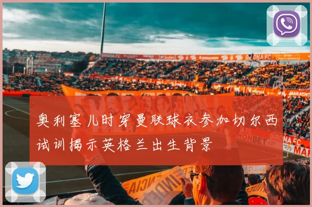 奥利塞儿时穿曼联球衣参加切尔西试训揭示英格兰出生背景