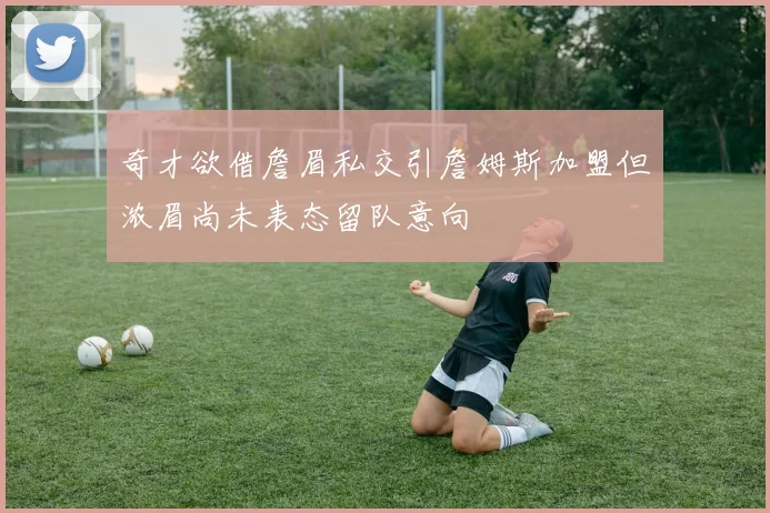 奇才欲借詹眉私交引詹姆斯加盟但浓眉尚未表态留队意向