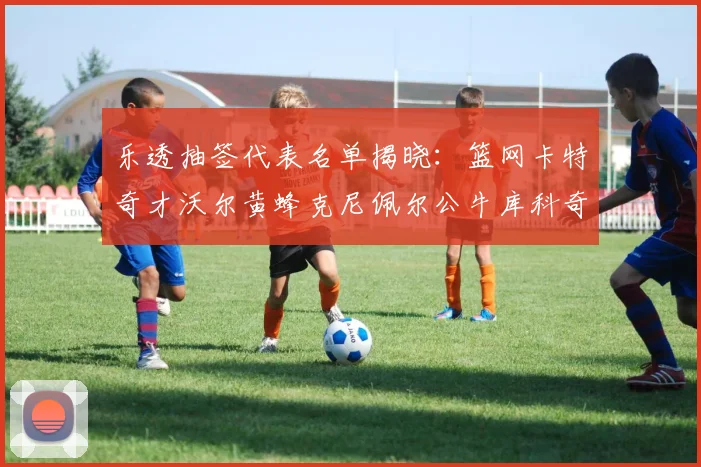 乐透抽签代表名单揭晓：篮网卡特奇才沃尔黄蜂克尼佩尔公牛库科奇齐聚一堂