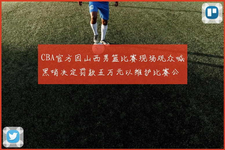 CBA官方因山西男篮比赛现场观众喊黑哨决定罚款五万元以维护比赛公正性