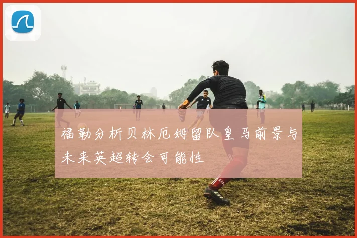 福勒分析贝林厄姆留队皇马前景与未来英超转会可能性