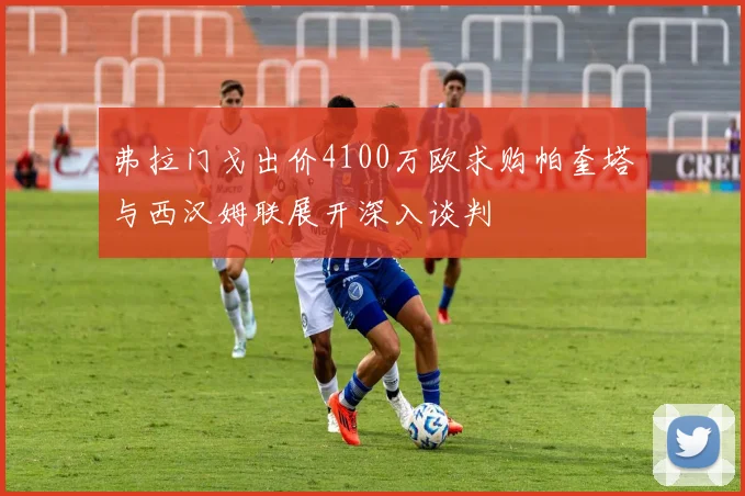 弗拉门戈出价4100万欧求购帕奎塔与西汉姆联展开深入谈判