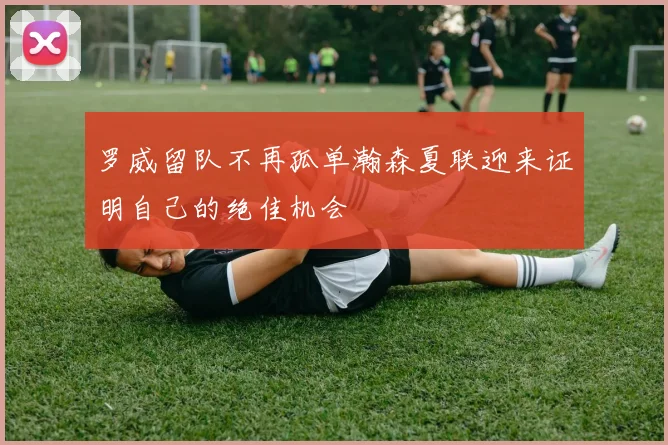 罗威留队不再孤单瀚森夏联迎来证明自己的绝佳机会