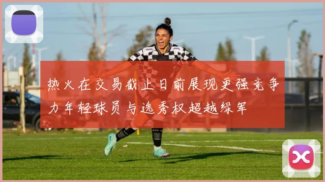 热火在交易截止日前展现更强竞争力年轻球员与选秀权超越绿军