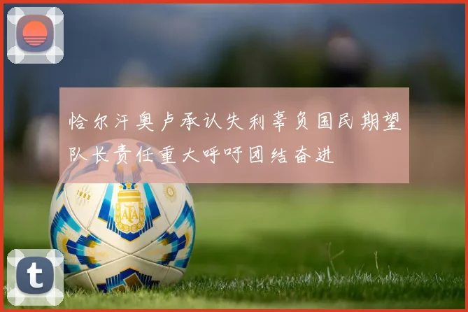 恰尔汗奥卢承认失利辜负国民期望队长责任重大呼吁团结奋进