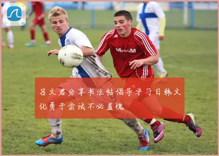 吕文君分享书法帖倡导学习日韩文化勇于尝试不必羞愧