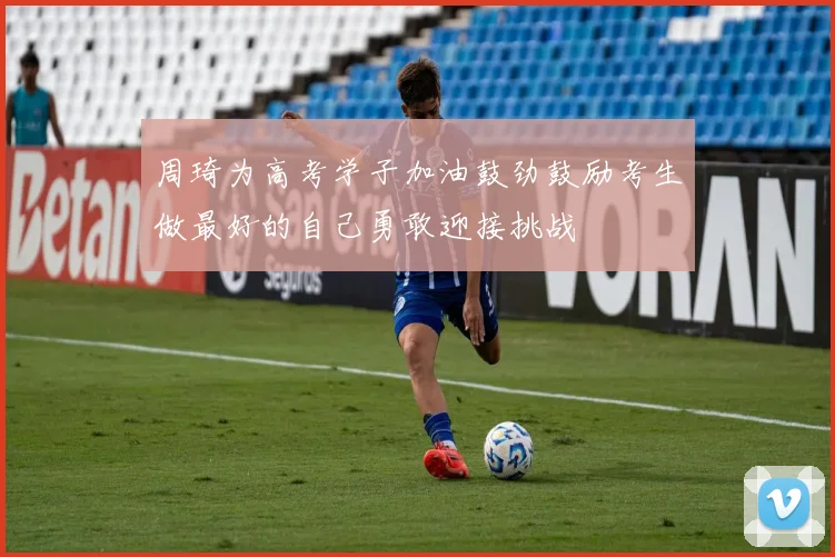 周琦为高考学子加油鼓劲鼓励考生做最好的自己勇敢迎接挑战