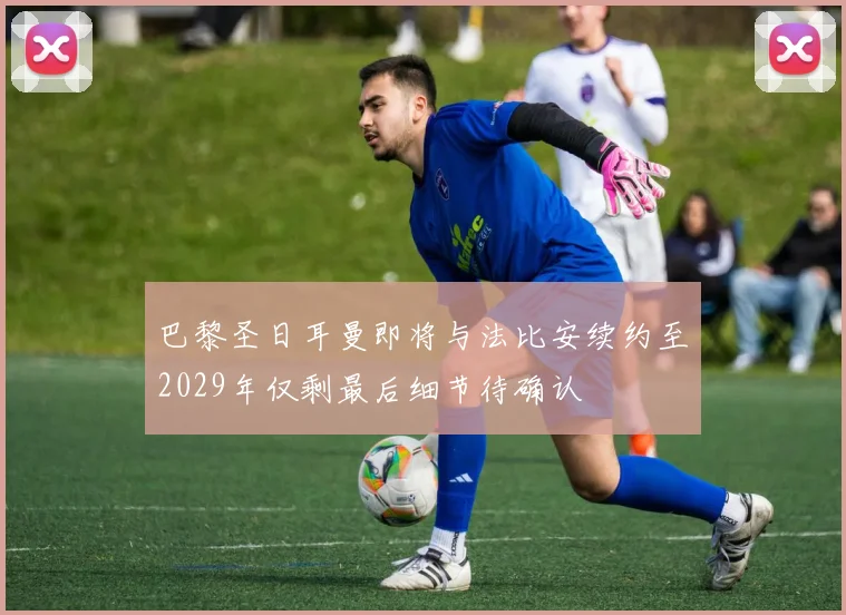 巴黎圣日耳曼即将与法比安续约至2029年仅剩最后细节待确认