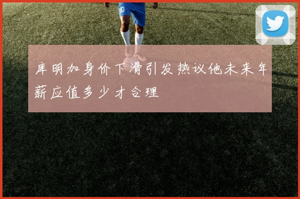 库明加身价下滑引发热议他未来年薪应值多少才合理