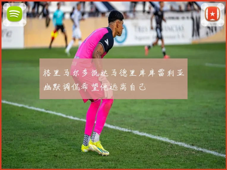 格里马尔多抵达马德里库库雷利亚幽默调侃希望他远离自己
