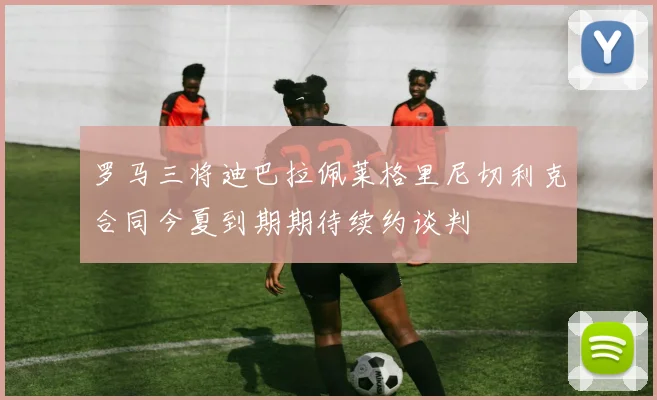 罗马三将迪巴拉佩莱格里尼切利克合同今夏到期期待续约谈判