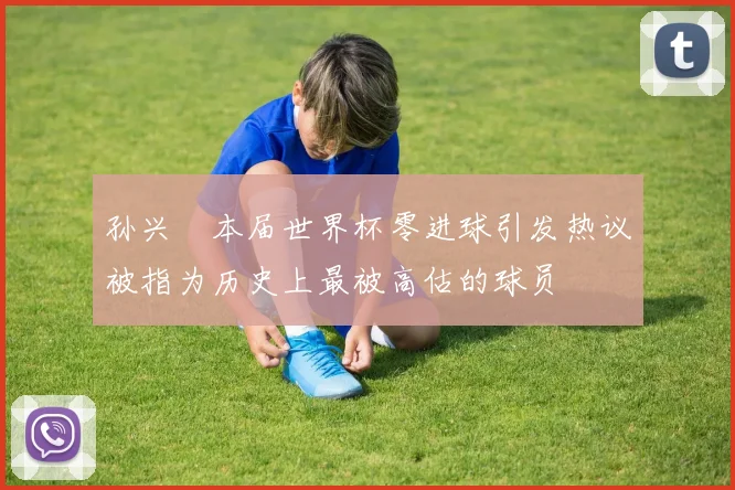 孙兴慜本届世界杯零进球引发热议被指为历史上最被高估的球员