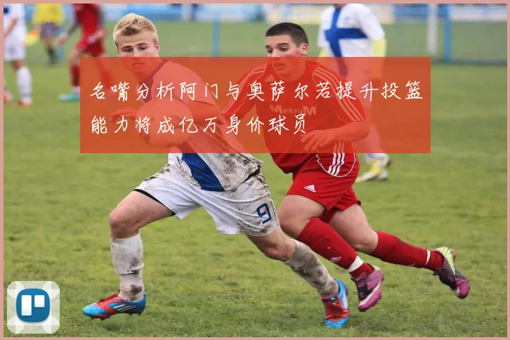 名嘴分析阿门与奥萨尔若提升投篮能力将成亿万身价球员