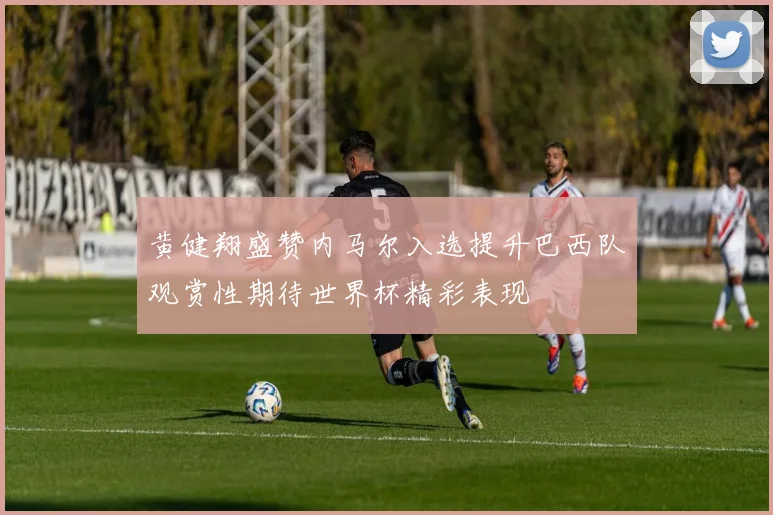 黄健翔盛赞内马尔入选提升巴西队观赏性期待世界杯精彩表现